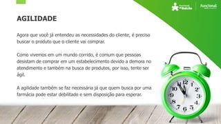 AGILIDADE
Agora que você já entendeu as necessidades do cliente, é preciso
buscar o produto que o cliente vai comprar.
Como vivemos em um mundo corrido, é comum que pessoas
desistam de comprar em um estabelecimento devido a demora no
atendimento e também na busca de produtos, por isso, tente ser
ágil.
A agilidade também se faz necessária já que quem busca por uma
farmácia pode estar debilitado e sem disposição para esperar.
 
