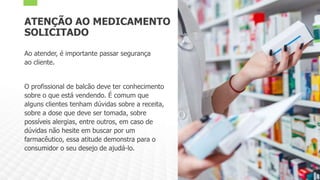 ATENÇÃO AO MEDICAMENTO
SOLICITADO
Ao atender, é importante passar segurança
ao cliente.
O profissional de balcão deve ter conhecimento
sobre o que está vendendo. É comum que
alguns clientes tenham dúvidas sobre a receita,
sobre a dose que deve ser tomada, sobre
possíveis alergias, entre outros, em caso de
dúvidas não hesite em buscar por um
farmacêutico, essa atitude demonstra para o
consumidor o seu desejo de ajudá-lo.
 