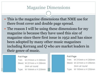 Magazine Dimensions
 This is the magazine dimensions that NME use for
there front cover and double page spread.
 The reason I will be using these dimensions for my
magazine is because they have used this size of
magazine since there first issue in 1952 and has since
been adopted by many other music magazines
including Kerrang and Q who are market leaders in
their genre of music.
 
