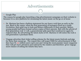 Advertisements
 Google Play
The reason for google play launching a big advertisement campaign on their website is
because it is a new platform for streaming the latest music on the go or at home
 Dr. Martens has been a fashion statement for any heavy rock fans as early as the
50s. Back in the 1950s, when the first generation of teenagers fired up a youth
revolution, their goal was to look and behave differently to their parents. Before,
young people had been formal carbon copies of their parents. But with the advent of
first-generation rock 'n' roll, a generational split open that would never again be
reduced shut. By advertising the latest styles of Dr. Martens it will entice the rock n
roll generation o purchase them.
 Viagogo advertise their ticket selling scheme for the latest music festivals and gigs
for those that cannot go. The reason they will target NME for advertisement is that
they have 81 on million users each year and being the most popular music magazine
they will get more attention and noticed by the readers and therefore gives viagogo
more chance of selling the tickets they have.
 