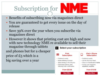 Subscription for
 Benefits of subscribing now via magazines direct
 You are guaranteed to get every issue on the day of
release
 Save 39% over the year when you subscribe via
magazines direct
 However it shows that printing cost are high and now
with new technology NME re available to sell their
magazine through tablets
and phones but for a cheaper
price of £5 which is a
big saving over a year
 