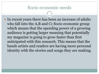 Socio economic needs
 In recent years there has been an increase of adults
who fall into the A,B and C1 Socio economic group
which means that the spending power of a growing
audience is getting larger meaning that potentially
my magazine is going to grow faster than first
anticipated with this research. This means that the
bands artists and readers are having more personal
identity with the stories and songs they are making.
 