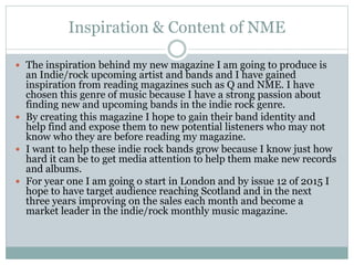 Inspiration & Content of NME
 The inspiration behind my new magazine I am going to produce is
an Indie/rock upcoming artist and bands and I have gained
inspiration from reading magazines such as Q and NME. I have
chosen this genre of music because I have a strong passion about
finding new and upcoming bands in the indie rock genre.
 By creating this magazine I hope to gain their band identity and
help find and expose them to new potential listeners who may not
know who they are before reading my magazine.
 I want to help these indie rock bands grow because I know just how
hard it can be to get media attention to help them make new records
and albums.
 For year one I am going o start in London and by issue 12 of 2015 I
hope to have target audience reaching Scotland and in the next
three years improving on the sales each month and become a
market leader in the indie/rock monthly music magazine.
 