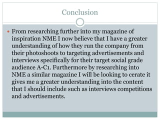 Conclusion
 From researching further into my magazine of
inspiration NME I now believe that I have a greater
understanding of how they run the company from
their photoshoots to targeting advertisements and
interviews specifically for their target social grade
audience A-C1. Furthermore by researching into
NME a similar magazine I will be looking to cerate it
gives me a greater understanding into the content
that I should include such as interviews competitions
and advertisements.
 