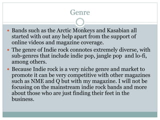Genre
 Bands such as the Arctic Monkeys and Kasabian all
started with out any help apart from the support of
online videos and magazine coverage.
 The genre of Indie rock connotes extremely diverse, with
sub-genres that include indie pop, jangle pop and lo-fi,
among others.
 Because Indie rock is a very niche genre and market to
promote it can be very competitive with other magazines
such as NME and Q but with my magazine. I will not be
focusing on the mainstream indie rock bands and more
about those who are just finding their feet in the
business.
 
