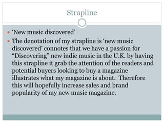 Strapline
 ‘New music discovered’
 The denotation of my strapline is ‘new music
discovered’ connotes that we have a passion for
“Discovering” new indie music in the U.K. by having
this strapline it grab the attention of the readers and
potential buyers looking to buy a magazine
illustrates what my magazine is about. Therefore
this will hopefully increase sales and brand
popularity of my new music magazine.
 