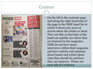 Content
 On the left is the contents page
and along the right hand side of
the page is the NME band list in
which it shows any news or
stories about the artists or band.
They use this so that fans of the
band can quickly see where they
are featured in the magazine.
NME do not have many
interviews within their magazine
and have articles and opinions
about bands and artists about
what they should do and how
they can improve. Please see
next side for evidence
 