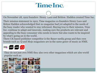 On November 28, 1922 founders Henry Luce and Britton Hadden created Time Inc.
Their mission statement in 1922, Time magazine co-founders Henry Luce and
Briton Hadden acknowledged that no magazine had yet adapted to the needs of
the busy reader who wanted to stay informed. Staying true to their mission, Time
Inc. continue to adapt and innovate, making sure the products are relevant and
appealing to the busy consumer who needs to know but also wants to be inspired
by what’s going on in the world.
There UK based publisher competitor is the Bauer media group and they own
brands such as: Q and Mojo magazines are in the same genre of music as NME.
They do not just own NME they also own other magazines which are also world
popular such as:
 