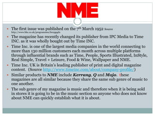  The first issue was published on the 7th March 1952 Source
http://www.bbc.co.uk/programmes/b01pgqdx
 The magazine has recently changed its publisher from IPC Media to Time
INC. as it was wholly bought out by Time INC.
 Time Inc. is one of the largest media companies in the world connecting to
more than 130 million customers each month across multiple platforms
through influential brands such as Time, People, Sports Illustrated, InStyle,
Real Simple, Travel + Leisure, Food & Wine, Wallpaper and NME.
 Time Inc. UK is Britain’s leading publisher of print and digital magazine
content. (Source http://www.timeinc.com/about/company-profile/)
 Similar products to NME include Kerrang, Q and Mojo. these
magazines are all similar because they share the same sub genre of music to
one another.
 The sub genre of my magazine is music and therefore when it is being sold
in stores it is going to be in the music section so anyone who does not know
about NME can quickly establish what it is about.
 