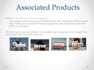 Associated Products
NME-http://www.slideshare.net/05lewis/music-magazine-nme
• On average NME have around 369,000 readers and sell about 38,486 units per
year making around £96,215 through magazines sales (magazine prices are
£2.50 on average).
All of the below are very different to the NME music magazine, Even though they
are published by the same publishers.
 