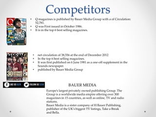 Competitors
• Q magazines is published by Bauer Media Group with a of Circulation:
52,781.
• Q was First issued in October 1986.
• It is in the top 6 best selling magazines.
• net circulation of 38,556 at the end of December 2012
• In the top 6 best selling magazines.
• It was first published on 6 June 1981 as a one-off supplement in the
Sounds newspaper.
• published by Bauer Media Group
Europe’s largest privately owned publishing Group. The
Group is a worldwide media empire offering over 300
magazines in 15 countries, as well as online, TV and radio
stations.
Bauer Media is a sister company of H Bauer Publishing,
publisher of the UK's biggest TV listings, Take a Break
and Bella.
BAUER MEDIA
 