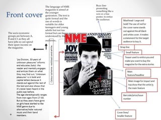 The socio economic
groups are between A,
B and C1 as they all
have jobs so can spend
their spare income on
the magazine.
The language of NME
magazine is aimed at
the younger
generation. The text is
quite formal and the
use of words is
suitable for older
teenagers and young
adults but not too
formal but can be
understood by the
audience.
Buzz line-
promoting
something like a
win or a free
poster, to entice
the audience.
Front cover
 