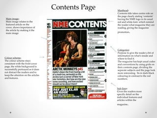Contents Page Masthead-
Contents title takes centre role on
the page clearly stating ‘contents’
having the NME logo in its usual
red and white font- which remind
the reader what magazine they are
reading, giving the magazine
promotion.
Categories-
Purpose to give the reader a bit of
information on what's inside and
where to find it.
The magazine has kept usual codes
and conventions by using grids on
their contents page, dividing the
separate subjects and the page look
more interesting. Its in dark black
colouring in contrast to the red
numbers.
Sub-lines-
Gives the readers more
specific detail on the
individual features and
articles within the
magazine.
Main image-
Main image relates to the
featured article on the
cover, shows importance of
the article by making it the
main image.
Colour scheme-
The colour scheme stays
consistent with the front cover
page, the white background is
successfully portrayed as it does
not distract the readers and to
keep the attention on the articles
and features.
 