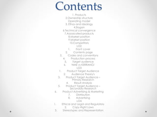 Contents
1. Products
2.Ownership structure
Operating model
3. Ethos and ideology
4.Slogan
6.Technical convergence
7.Assosicated products
8.Market position
9.Market position
10.Competitors
LO2
1. Front cover
2. Contents page
3. Codes and conventions
4. Production process
5. Target audience
6. NME vs KERRANG!
LO3
1. Product Target Audience
2. Audience Theory's
3. Product Target Audience –
Primary Research
4. Result Analysis
5. Product Target Audience –
Secondary Research
6. Product Advertising & Marketing
7. Distribution
8. Advertising
LO4
1. Ethical and Legal and Regulatory
2. Copy Right Laws
3. Stereotypes and Representation
 