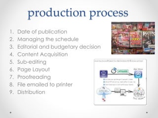 production process
1. Date of publication
2. Managing the schedule
3. Editorial and budgetary decision
4. Content Acquisition
5. Sub-editing
6. Page Layout
7. Proofreading
8. File emailed to printer
9. Distribution
 
