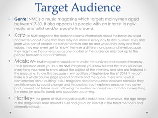 Target Audience
• Genre: NME is a music magazine which targets mainly men aged
between17-30. It also appeals to people with an interest in new
music and artist and/or people in a band.
• Katz- in NME magazine the audience learns information about the bands involved
and written about inside that they may not know in every day to day business. They also
learn what sort of people the band members can be and whop they really and their
values, they may even get to ‘know’ them on a different and personal level because
they may have the same issues as one another or the audience may look up to the
people featured out of admiration.
• Maslow- NME magazine would come under the survivors and explores hierarchy.
This is because when you buy an NME magazine you know full well that they will cover
everything you need to know about the subject of the interview and who are featured in
the magazine. I know this because in my addition of September the 6th 2014 ‘Interpol’
there is a whole double page spread on them and the quote ‘there was never a
conversation about quitting’. NME magazine also comes under explorers because they
are influenced by social change and this could attract explorers because they cover
past, present and future music, allowing the audience of explorers to find out everything
the need on specific bands and occasions upcoming.
• Hartley- the genre of NME magazine NME is indie/ rock/ alternative. the age range
of the magazine is men around 17-30 and girls of an interest in the band members and
alternative music.
 