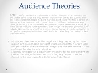 Audience Theories
Katz- in NME magazine the audience learns information about the bands involved
and written about inside that they may not know in every day to day business. They
also learn what sort of people the band members can be and who they really are and
their values, they may even get to ‘know’ them on a different and personal level
because they may have the same issues as one another or the audience may look up
to the people featured out of admiration. Even though the audience gains their own
individual knowledge on what they are interested in, they would mostly use NME as an
escape from everyday business and madness to read what they love and what they
are interested in.
• My readers objectives would be to get what they pay for, by this I mean
making sure my magazine pays a lot of attention to detail in what it looks
like, presentation of the information, images and text and also that it looks
professional and not scruffy or budget.
• Secondly my reader will be buying my magazine for the genre and what's
involved. My magazine will cover everything they need to know and
sticking to the genre specified. (Alternative/Indie/Rock).
 