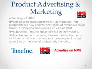 Product Advertising &
Marketing
• Advertising with NME
• NME Radio is the radio station from NME magazine, that
broadcasts in a new commercially oriented alternative music
format. It first began broadcasting on 24 June 2008.
• NMEs publisher, Time.inc, advertise NME on their website.
• NMEs advertisement marketing is below the line, this means
that it isn't on bill boards or had much expense on it, its just
advertised on the internet and partially the radio.
 