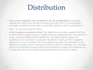 Distribution
• How many magazines are circulated in the UK or globally? An average
weekly print sale of just 18,184 in the second half of 2013. The magazine's
average circulation at the end of June 2014 stood at 14,312 compared to
20,011 at the same point in 2013.
• Is the magazine available online? Yes, NME have an online website that has
everything the target audience needs to know in general and in the genre of
music specified (Alternative/Indie/Rock). The NME website allows the
audience and customers to subscribe for £20.49 and to get the magazine
delivered to you or printed. The other option they offer to subscribe to is for
NME to be weekly sent to iPhones or iPads for £59.99. NME also uses YouTube
which is connected through twitter and Facebook to keep the audience up
to date and also to do broadcasting of interviews and music videos.
 