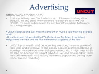 Advertising
http://www.timeinc.com/
• timeinc publishing doesn’t actually do much of its own advertising within
products. The only brand timeinc seemed to of advertised in NME was
‘UNCUT’. This could be because its the only brand they publish that is along
the same genre type.
•Uncut readers spend over twice the amount on music a year than the average
adult.
•Uncut has been twice voted the PPA (Professional Publishers Association)
Magazine of the Year and the PPA International Magazine of the Year.
• UNCUT is promoted in NME because they are along the same genres of
rock, indie and alternative. Its also a really popular, professional brand so
would get noticed more when being advertised. Also it might help NME in
the long run because they might advertise NME and there readers would
then be interested in NME making them more popular and getting more
readership and marketing.
 