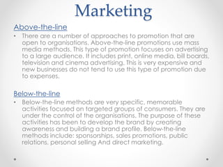 Marketing
Above-the-line
• There are a number of approaches to promotion that are
open to organisations. Above-the-line promotions use mass
media methods. This type of promotion focuses on advertising
to a large audience. It includes print, online media, bill boards,
television and cinema advertising. This is very expensive and
new businesses do not tend to use this type of promotion due
to expenses.
Below-the-line
• Below-the-line methods are very specific, memorable
activities focused on targeted groups of consumers. They are
under the control of the organisations. The purpose of these
activities has been to develop the brand by creating
awareness and building a brand profile. Below-the-line
methods include: sponsorships, sales promotions, public
relations, personal selling And direct marketing.
 
