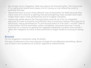 • My chosen music magazine- NME uses above the line promotion. This is because
it’s a well known brand and makes a lot of money so can afford the costs to
promote this way.
• Above the line is a much more efficient way of promotion for NME because they
have more of a chance or getting noticed and getting more readers and it also
makes them seem more professional and of a higher standard.
• I personally prefer above the line promotion and will use it for my magazine
because its more trustworthy and efficient due to everyone seeing it because its on
bill boards, being advertised on TV and broadcasted on the radio. I wouldn’t like to
chose below the line promotion unless completely necessary because I would
have less of a chance of getting the targeted readership numbers and wouldn’t
allow the magazine to have its best potential or target audience buying or seeing
it.
Bill boards
For my magazine I would be using- 96 sheets.
This type of billboard is the most popular of large format billboard advertising, allows
you to reach your audience on a local, regional or national level.
 