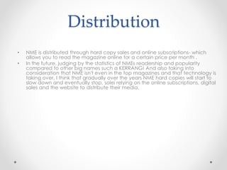 Distribution
• NME is distributed through hard copy sales and online subscriptions- which
allows you to read the magazine online for a certain price per month .
• In the future, judging by the statistics of NMEs readership and popularity
compared to other big names such a KERRANG! And also taking into
consideration that NME isn't even in the top magazines and that technology is
taking over, I think that gradually over the years NME hard copies will start to
slow down and eventually stop, solei relying on the online subscriptions, digital
sales and the website to distribute their media.
 