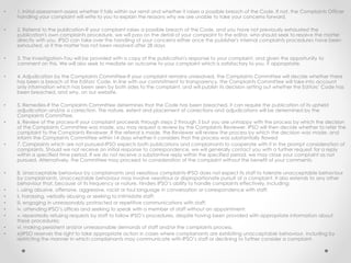 • 1. Initial assessment-assess whether it falls within our remit and whether it raises a possible breach of the Code. If not, the Complaints Officer
handling your complaint will write to you to explain the reasons why we are unable to take your concerns forward.
• 2. Referral to the publication-If your complaint raises a possible breach of the Code, and you have not previously exhausted the
publication's own complaints procedure, we will pass on the detail of your complaint to the editor, who should seek to resolve the matter
directly with you. IPSO can take over the handling of your concerns either once the publisher's internal complaints procedures have been
exhausted, or if the matter has not been resolved after 28 days
• 3. The investigation-You will be provided with a copy of the publication's response to your complaint, and given the opportunity to
comment on this. We will also seek to mediate an outcome to your complaint which is satisfactory to you, if appropriate.
• 4. Adjudication by the Complaints Committee-If your complaint remains unresolved, the Complaints Committee will decide whether there
has been a breach of the Editors' Code. In line with our commitment to transparency, the Complaints Committee will take into account
only information which has been seen by both sides to the complaint, and will publish its decision setting out whether the Editors’ Code has
been breached, and why, on our website.
• 5. Remedies-If the Complaints Committee determines that the Code has been breached, it can require the publication of its upheld
adjudication and/or a correction. The nature, extent and placement of corrections and adjudications will be determined by the
Complaints Committee.
• 6. Review of the process-If your complaint proceeds through steps 2 through 5 but you are unhappy with the process by which the decision
of the Complaints Committee was made, you may request a review by the Complaints Reviewer. IPSO will then decide whether to refer the
complaint to the Complaints Reviewer. If the referral is made, the Reviewer will review the process by which the decision was made, and
inform the Complaints Committee within 14 days whether it considers that the process was substantially flawed
• 7. Complaints which are not pursued-IPSO expects both publications and complainants to cooperate with it in the prompt consideration of
complaints. Should we not receive an initial response to correspondence, we will generally contact you with a further request for a reply
within a specified time period. If we do not receive a substantive reply within the specified period, we may close your complaint as not
pursued. Alternatively, the Committee may proceed to consideration of the complaint without the benefit of your comments.
• 8. Unacceptable behaviour by complainants and vexatious complaints-IPSO does not expect its staff to tolerate unacceptable behaviour
by complainants. Unacceptable behaviour may involve vexatious or disproportionate pursuit of a complaint. It also extends to any other
behaviour that, because of its frequency or nature, hinders IPSO’s ability to handle complaints effectively, including:
• i. using abusive, offensive, aggressive, racist or foul language in conversation or correspondence with staff;
• ii. harassing, verbally abusing or seeking to intimidate staff;
• iii. engaging in unreasonably protracted or repetitive communications with staff;
• iv. attending IPSO’s offices and seeking to speak with a member of staff without an appointment;
• v. repeatedly refusing requests by staff to follow IPSO’s procedures, despite having been provided with appropriate information about
these procedures;
• vi. making persistent and/or unreasonable demands of staff and/or the complaints process.
• e)IPSO reserves the right to take appropriate action in cases where complainants are exhibiting unacceptable behaviour, including by
restricting the manner in which complainants may communicate with IPSO’s staff or declining to further consider a complaint.
 
