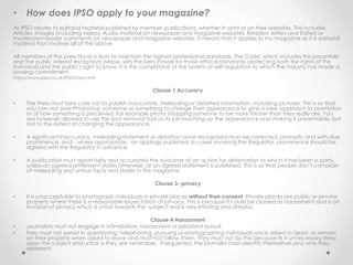• How does IPSO apply to your magazine?
As IPSO relates to editorial material published by member publications, whether in print or on their websites. This includes
Articles, Images (including video), Audio material on newspaper and magazine websites, Readers' letters and Edited or
moderated reader comments on newspaper and magazine websites. It means that it applies to my magazine as it is editorial
material that involves all of the above.
All members of the press have a duty to maintain the highest professional standards. The Code, which includes this preamble
and the public interest exceptions below, sets the benchmark for those ethical standards, protecting both the rights of the
individual and the public's right to know. It is the cornerstone of the system of self-regulation to which the industry has made a
binding commitment.
https://www.ipso.co.uk/IPSO/cop.html
Clause 1 Accuracy
• The Press must take care not to publish inaccurate, misleading or distorted information, including pictures. This is so that
you can not over Photoshop someone or something to change their appearance to give a false approach to promotion
or of how something is perceived. For example photo shopping someone to be more thinner than they really are. You
are however allowed to use the spot removal tool as its just touching up the appearance and making it presentable, but
not to the extent of changing the appearance.
• A significant inaccuracy, misleading statement or distortion once recognised must be corrected, promptly and with due
prominence, and - where appropriate - an apology published. In cases involving the Regulator, prominence should be
agreed with the Regulator in advance.
• A publication must report fairly and accurately the outcome of an action for defamation to which it has been a party,
unless an agreed settlement states otherwise, or an agreed statement is published. This is so that people don’t complain
of misleading and untrue facts and stories in the magazine.
Clause 3- privacy
• It is unacceptable to photograph individuals in private places without their consent. Private places are public or private
property where there is a reasonable expectation of privacy. This is because it could be classed as harassment and is an
invasion of privacy which is unfair towards the subject and is very irritating and stressful.
Clause 4 Harassment
• Journalists must not engage in intimidation, harassment or persistent pursuit.
• they must not persist in questioning, telephoning, pursuing or photographing individuals once asked to desist; or remain
on their property when asked to leave and must not follow them. They must not do this because its it unnecessary stress
upon the subject and unfair a they are venerable. If requested, the journalist must identify themselves and who they
represent.
 