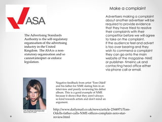 Make a complaint
Advertisers making a complaint
about another advertiser will be
required to provide evidence
that they have tried to resolve
their complaints with their
competitor before we will agree
to take on the complaint.
If the audience feel and advert
is too over bearing and they
wish to commend a complaint
they can go onto the main
website of the magazine- NME
or publisher- timeinc.uk and
contacting head office either
via phone call or email.
http://www.dailymail.co.uk/news/article-2344971/Tom-
Odells-father-calls-NME-offices-complain-zero-star-
review.html
Negative feedback from artist ‘Tom Odell’
and his father for NME slating him in an
interview and poorly reviewing his debut
album. This is a good example of NME
because it shows that they aren't always
so kind towards artists and don’t mind an
argument.
 