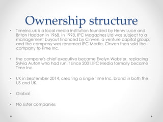 Ownership structure
• Timeinc.uk is a local media institution founded by Henry Luce and
Briton Hadden in 1968. In 1998, IPC Magazines Ltd was subject to a
management buyout financed by Cinven, a venture capital group,
and the company was renamed IPC Media. Cinven then sold the
company to Time Inc.
• the company's chief executive became Evelyn Webster, replacing
Sylvia Auton who had run it since 2001.IPC Media formally became
Time Inc.
• UK in September 2014, creating a single Time Inc. brand in both the
US and UK.
• Global
• No sister companies
 