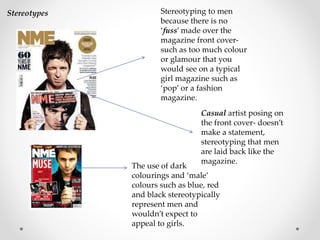 Stereotyping to men
because there is no
‘fuss’ made over the
magazine front cover-
such as too much colour
or glamour that you
would see on a typical
girl magazine such as
‘pop’ or a fashion
magazine.
Casual artist posing on
the front cover- doesn’t
make a statement,
stereotyping that men
are laid back like the
magazine.
The use of dark
colourings and ‘male’
colours such as blue, red
and black stereotypically
represent men and
wouldn’t expect to
appeal to girls.
Stereotypes
 