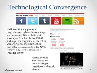 Technological Convergence
NME traditionally produce
magazine to purchase in store, they
also have an online website which
allows you to subscribe for £20.49
and to get the magazine delivered to
you or printed. The other option
they offer to subscribe to is for NME
to be weekly sent to iPhones or
iPads for £59.99.
NME also uses
YouTube to do
broadcasting of
interviews and music
videoswww.nme.com/
 