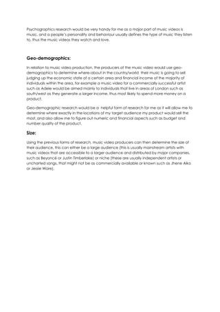 Psychographics research would be very handy for me as a major part of music videos is
music, and a people’s personality and behaviour usually defines the type of music they listen
to, thus the music videos they watch and love.
Geo-demographics:
In relation to music video production, the producers of the music video would use geo-
demographics to determine where-about in the country/world their music is going to sell
judging up the economic state of a certain area and financial income of the majority of
individuals within the area, for example a music video for a commercially successful artist
such as Adele would be aimed mainly to individuals that live in areas of London such as
south/west as they generate a larger income, thus most likely to spend more money on a
product.
Geo-demographic research would be a helpful form of research for me as it will allow me to
determine where exactly in the locations of my target audience my product would sell the
most, and also allow me to figure out numeric and financial aspects such as budget and
number quality of the product.
Size:
Using the previous forms of research, music video producers can then determine the size of
their audience, this can either be a large audience (this is usually mainstream artists with
music videos that are accessible to a larger audience and distributed by major companies,
such as Beyoncé or Justin Timberlake) or niche (these are usually independent artists or
uncharted songs, that might not be as commercially available or known such as Jhene Aiko
or Jessie Ware).
 