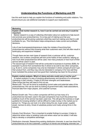 Understanding the Functions of Marketing and PR
Use this work book to help you explain the functions of marketing and public relations. You
should ensure you use additional examples to support your explanations.

Marketing
Explain what market research is, how it can be carried out and why it could be
important.
Market research is a way of collecting information about an audience to help launch
and promote your product/service. It is a key part of making sure that your
product/service will be giving customers what they want but making sure that it is still
profitable for you. This information helps entrepreneurs make correct and profitable
decisions.
Lots of new businesses/entrepreneurs make the mistake of launching their
product/service without fully knowing what their customers want; this will often result in
bankruptcy and expensive mistakes.
Though there are two main types of research that a customer will do, customer
research, this is where companies will look at the habits of their audience, tallying up
how much their product/service will be used, how many products or how much of their
service will be used in a year.
The second type of research that will be conducted is business to business (B2B), for
example if a phone from somewhere like A where to be sold to two other companies,
e.g. B and C, some companies may only be interested in where company B and C got
their product from, and they may only be interested in company A for how well they
have marketed the product and how good their marketing has been for the product.
Explain market analysis. What is it done and who could carry it out for you?
A market analysis is a way of studying attractiveness and dynamics of a companies
marketing in their industry, it helps to find their strengths and weaknesses.
Other things that they will need to find out are,
Market size: This can be done by evaluating current sales and potential sales of the
product/service; this can be done by looking at government data, trade associations,
financial data from major players, and customer surveys.

Market Growth rate: This is when companies will find out how many of a
product/service has been used in the past compared to how much the product has
sold/how much of the service has been used now. This will give the business a rough
guideline for knowing whether it will be difficult to make money in the market you‟re
going in to. Things you can look in to when doing this are, buyer power, supplier
power, barriers to entry, threat of substitute product and rivalry among firms in the
industry.

Industry Cost Structure: This is important to enable findings to success; it helps to
determine where value is isolating costs and where value can be added. It will also
help to develop a competitive advantage.
Distribution channels: Researching existing distribution channels, to see how direct the
product/service is for the customers. Looking in to trends and emerging channels can

 