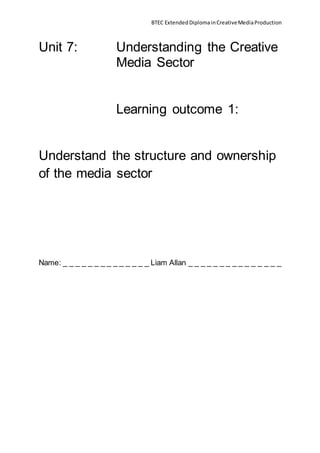 BTEC Extended Diploma in Creative Media Production 
Unit 7: Understanding the Creative 
Media Sector 
Learning outcome 1: 
Understand the structure and ownership 
of the media sector 
Name: _ _ _ _ _ _ _ _ _ _ _ _ _ _ Liam Allan _ _ _ _ _ _ _ _ _ _ _ _ _ _ _ 
 
