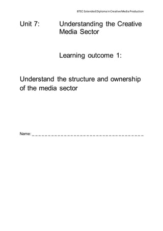 BTEC Extended DiplomainCreativeMediaProduction
Unit 7: Understanding the Creative
Media Sector
Learning outcome 1:
Understand the structure and ownership
of the media sector
Name: _ _ _ _ _ _ _ _ _ _ _ _ _ _ _ _ _ _ _ _ _ _ _ _ _ _ _ _ _ _ _ _ _ _ _
 