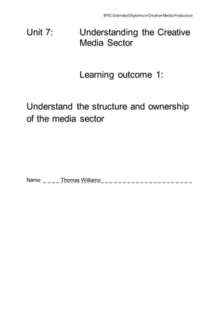 BTEC ExtendedDiplomainCreativeMediaProduction
Unit 7: Understanding the Creative
Media Sector
Learning outcome 1:
Understand the structure and ownership
of the media sector
Name: _ _ _ _ Thomas Williams_ _ _ _ _ _ _ _ _ _ _ _ _ _ _ _ _ _ _ _ _
 