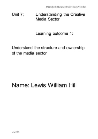 BTEC ExtendedDiplomainCreative MediaProduction
LewisHill
Unit 7: Understanding the Creative
Media Sector
Learning outcome 1:
Understand the structure and ownership
of the media sector
Name: Lewis William Hill
 