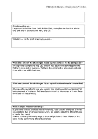 BTEC ExtendedDiplomainCreativeMediaProduction
Conglomerates are…
Large companies that have multiple branches, examples are like time warner
who own lots of branches like HBO and DC.
Voluntary or not for profit organisations are…
What are some of the challenges faced by independent media companies?
(Use specific examples to help you explain. You could consider independents
that have gone out of business, that have been merged or taken over and also
those which are still in business.)
What are some of the challenges faced by multinational media companies?
(Use specific examples to help you explain. You could consider companies that
have gone out of business, that have been merged or taken over and also those
which are still in business.)
What is cross media ownership?
(Explain the concept of cross media ownership. Use specific examples of media
organisations that are cross media owners. Be specific about the different types
of media they own.)
When a company has many ways to show the product to cross reference and
cross media platforms to different audiences
 