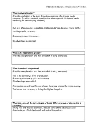 BTEC ExtendedDiplomainCreativeMediaProduction
What is diversification?
(Provide a definition of the term. Provide an example of a diverse media
company. To add more detail, consider the advantages of this type of media
ownership for the company involved.)
Run lots of companies in sectors, that is randomand do not relate to the
starting media company
Advantage-moreconsumers
Disadvantage-no control
What is horizontal integration?
(Provide an explanation and then embellish it using examples)
What is vertical integration?
(Provide an explanation and then embellish it using examples)
This is the company’s level of production.
Advantage-company gets moremoney
Disadvantage-controlled
Companies owned by different shares the more shares the more money.
The better the company is doing the higher the price.
What are some of the advantages of these different ways of structuring a
company?
(Using real and detailed examples, discuss some of the advantages and
disadvantages of both horizontal and vertical integration.)
 