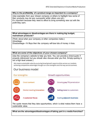 BTEC ExtendedDiplomainCreativeMediaProduction
Why is the profitability of a product range so important to a company?
(Use examples from your chosen company or others to highlight how some of
their products may be very successful whilst others are not.)
It’s important because they need to afford to bring something new out with the
profit they earn.
What advantages or disadvantages are there in making big budget,
mainstream products?
(Think about what your company or other companies make.)
Advantage-
Disadvantage- if it flops then the company will lose lots of money in loss.
What are some of the objectives of your chosen company?
(Use the company’s website to help you here. You can provide a direct quote if
properly referenced but you should also discuss what you find. Simply quoting is
not a high level answer.)
The quote means that they take opportunities, which is what makes them have a
sustainable value.
What are the advantages/disadvantages of taking part in a media franchise?
 