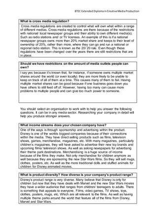 BTEC Extended DiplomainCreativeMediaProduction
What is cross media regulation?
Cross media regulations are created to control what will own what within a range
of different medias. Cross media regulations are there because of the restrictions
with national/ local newspaper groups and their ability to own different media(s).
Such as radio stations and/ or TV licenses. An example of this is if a national
newspaper groups owns more than 20% market share and keeps to their level of
ownership of 20%, rather than more, where they can go and run a national or
regional radio station. This is known as the 20/ 20 rule. Even though these
regulations have been changed over the years there are still restrictions that are
in place.
Should we have restrictions on the amount of media outlets people can
own?
I say yes because it’s known that, for instance, if someone owns multiple market
shares around the world (or even locally) they are more likely to be unable to
keep on track of all of them at a time. This causes many of them to fail. Having
multiple market shares can be good because if one business goes down you
have others to still feed off of. However, having too many can cause more
problems to multiple people and can give too much power to someone.
You should select an organisation to work with to help you answer the following
questions. It can be in any media sector. Researching your company in detail will
help you produce stronger answers.
What income streams does your chosen company have?
One of the ways is through sponsorship and advertising within the product.
Disney is one of the worlds biggest companies because of their connections
within the media. They have direct selling products such as films, television
shows, games, merchandise, magazines, etc. With many magazines, particularly
children’s magazines, they will have asked to advertise their new toy brands and
upcoming films/ television shows. As well as asking newspapers for advertising
their theme park destinations. Merchandising is a huge source of income
because of the films they make. Not only merchandise for children anymore as
well because they are sponsoring the new Star Wars films. So they will sell mugs,
clothes, posters, etc. As well as the more traditional dolls and stuffed animals for
children for Disney animated movies.
What is product diversity? How diverse is your company’s product range?
Disney’s product range is very diverse. Many believe that Disney is only for
children but now that they have deals with Marvel and the new Star Wars movies
they have a wider audience that ranges from children/ teenagers to adults. There
is something that appeals to everyone. Films, video games, TV shows, toys,
clothes, posters, mugs, etc. Which are all relevant to the films. As well as having
multiple theme parks around the world that feature all of the films from Disney,
Marvel and Star Wars.
 