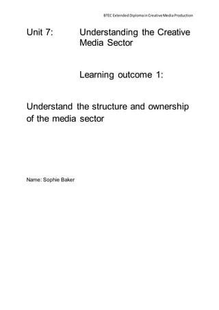 BTEC Extended DiplomainCreativeMediaProduction
Unit 7: Understanding the Creative
Media Sector
Learning outcome 1:
Understand the structure and ownership
of the media sector
Name: Sophie Baker
 