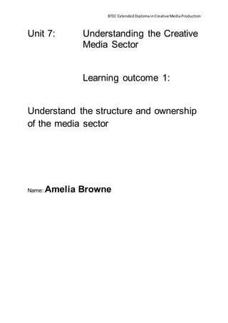 BTEC ExtendedDiplomainCreativeMediaProduction
Unit 7: Understanding the Creative
Media Sector
Learning outcome 1:
Understand the structure and ownership
of the media sector
Name: Amelia Browne
 