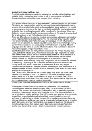 Marketing strategy: making a plan
A marketing plan allows you to put your strategy into place by setting deadlines and
budgets, it also includes how you’re going to talk to your customers whether it’s
through advertising, networking, trade shows or direct marketing.
Why is advertising so important to an organisation? Use examples to help you explain.
Advertising is a huge important part of any company/organisation because it means
showing of their product to the public and especially their target audience, it is crucial
to place any advertisement on the right format that is suitable for your target audience
and at the right time of day because it will be more likely for them to view it that way,
that’s why market research is also a massive importance to this as well, to study about
the target audience to get the best outcome and success.
There are different ways to advertise media to communicate with customers including:
Local, Regional, National or international: You not only need to figure out the size of
your target market but also the location, your product could not only influence the
country you are based in but also all around the world. Television marketing is mainly
used for this because you can use dubbing over the television by putting different
languages onto the advert to use for different locations. This could also be done with
national newspapers, magazines and also radio.
Satellite television: there are many different channels on the TV now including Kids,
Music, Entertainment and sport, which makes finding the right programme to place
your advertisement on a lot easier. Coronation street and the X Factor attract a lot of
people around the world, which means that the advertisements are well known.
Internet: internet is a way of communicating with an audience and showing
advertisements and a relatively cheap way, compared to the more traditional methods
of advertising. Depending on the scale of the website depends on how much the
costing will be, and also if it needs a lot of maintenance. It is an easy way to
communicate with those of a younger audience depending on what your website is. A
younger audience is mainly targeted on social networking sites, which is a very cheap
way of promoting any product.
Talk Talk sponsors X Factor and has done for a long time, which has made it well
known and increasingly popular, it is shown on X Factor because it has a large
audience which is of all ages, especially middle aged, which is who Talk Talk are
mainly targeting (people who on their own house). This is essential that they have put
it on a programme such as this to gain a high profile.
What is brand promotion and what methods could you use to promote a brand?
The intention of Brand Promotion is for product awareness, customer loyalty,
competitiveness, sales and overall company value, it is an important marketing
strategy. The focus on brand promotion is key selling point for example mascara is
focused on they eyes and lashes, which make the longer. For shampoo its focus is
hair and to keep it healthy and shiny. Brand Promotion uses a variety of techniques to
show of their product including radios to get their product head about. A good
technique for radio is having a jingle, because this is usually remembered after a few
listens and becomes well known and catchy, for example ‘we buy any car’ or ‘drive like
a girl’. Companies promote their brands to keep customer loyalty, so that a buyer is
more likely to purchase their product again. Sponsoring concerts/gigs/festivals is
another way of promoting a brand – this is more aimed at a younger audience.
 