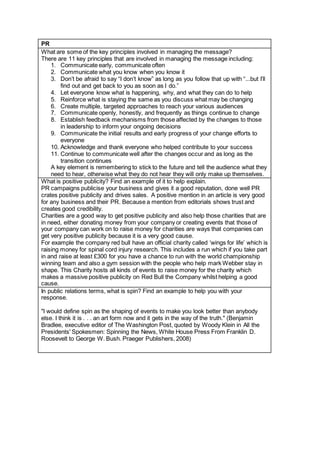 PR
What are some of the key principles involved in managing the message?
There are 11 key principles that are involved in managing the message including:
1. Communicate early, communicate often
2. Communicate what you know when you know it
3. Don’t be afraid to say “I don’t know” as long as you follow that up with “...but I’ll
find out and get back to you as soon as I do.”
4. Let everyone know what is happening, why, and what they can do to help
5. Reinforce what is staying the same as you discuss what may be changing
6. Create multiple, targeted approaches to reach your various audiences
7. Communicate openly, honestly, and frequently as things continue to change
8. Establish feedback mechanisms from those affected by the changes to those
in leadership to inform your ongoing decisions
9. Communicate the initial results and early progress of your change efforts to
everyone
10. Acknowledge and thank everyone who helped contribute to your success
11. Continue to communicate well after the changes occur and as long as the
transition continues
A key element is remembering to stick to the future and tell the audience what they
need to hear, otherwise what they do not hear they will only make up themselves.
What is positive publicity? Find an example of it to help explain.
PR campaigns publicise your business and gives it a good reputation, done well PR
crates positive publicity and drives sales. A positive mention in an article is very good
for any business and their PR. Because a mention from editorials shows trust and
creates good credibility.
Charities are a good way to get positive publicity and also help those charities that are
in need, either donating money from your company or creating events that those of
your company can work on to raise money for charities are ways that companies can
get very positive publicity because it is a very good cause.
For example the company red bull have an official charity called ‘wings for life’ which is
raising money for spinal cord injury research. This includes a run which if you take part
in and raise at least £300 for you have a chance to run with the world championship
winning team and also a gym session with the people who help mark Webber stay in
shape. This Charity hosts all kinds of events to raise money for the charity which
makes a massive positive publicity on Red Bull the Company whilst helping a good
cause.
In public relations terms, what is spin? Find an example to help you with your
response.
"I would define spin as the shaping of events to make you look better than anybody
else. I think it is . . . an art form now and it gets in the way of the truth." (Benjamin
Bradlee, executive editor of The Washington Post, quoted by Woody Klein in All the
Presidents' Spokesmen: Spinning the News, White House Press From Franklin D.
Roosevelt to George W. Bush. Praeger Publishers, 2008)
 