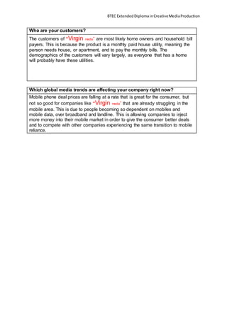 BTEC ExtendedDiplomainCreativeMediaProduction
Who are your customers?
The customers of “Virgin media” are most likely home owners and household bill
payers. This is because the product is a monthly paid house utility, meaning the
person needs house, or apartment, and to pay the monthly bills. The
demographics of the customers will vary largely, as everyone that has a home
will probably have these utilities.
Which global media trends are affecting your company right now?
Mobile phone deal prices are falling at a rate that is great for the consumer, but
not so good for companies like “Virgin media” that are already struggling in the
mobile area. This is due to people becoming so dependent on mobiles and
mobile data, over broadband and landline. This is allowing companies to inject
more money into their mobile market in order to give the consumer better deals
and to compete with other companies experiencing the same transition to mobile
reliance.
 