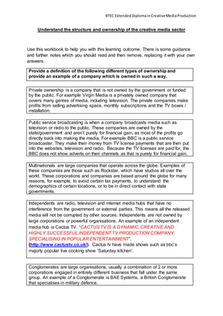 BTEC ExtendedDiplomainCreativeMediaProduction
Understand the structure and ownership of the creative media sector
Use this workbook to help you with this learning outcome. There is some guidance
and further notes which you should read and then remove, replacing it with your own
answers.
Provide a definition of the following different types of ownership and
provide an example of a company which is owned in such a way.
Private ownership is a company that is not owned by the government or funded
by the public. For example Virgin Media is a privately owned company that
covers many genres of media, including television. The private companies make
profits from selling advertising space, monthly subscriptions and the TV boxes /
installation.
Public service broadcasting is when a company broadcasts media such as
television or radio to the public. These companies are owned by the
state/government and aren’t purely for financial gain, as most of the profits go
directly back into making the media. For example BBC is a public service
broadcaster. They make their money from TV license payments that are then put
into the websites, television and radio. Because the TV licenses are paid for, the
BBC does not show adverts on their channels as that is purely for financial gain.
Multinationals are large companies that operate across the globe. Examples of
these companies are those such as Rockstar, which have studios all over the
world. These corporations and companies are based around the globe for many
reasons, for example, to avoid certain tax payments, to understand the
demographics of certain locations, or to be in direct contact with state
governments.
Independents are radio, television and internet media hubs that have no
interference from the government or external parties. This means all the released
media will not be corrupted by other sources. Independents are not owned by
large corporations or powerful organisations. An example of an independent
media hub is Cactus TV. “CACTUS TV IS A DYNAMIC, CREATIVE AND
HIGHLY SUCCESSFUL INDEPENDENT TV PRODUCTION COMPANY
SPECIALISING IN POPULAR ENTERTAINMENT”.
(http://www.cactustv.co.uk/). Cactus tv have made shows such as bbc’s
majorly popular live cooking show ‘Saturday kitchen’.
Conglomerates are large organisations, usually a combination of 2 or more
corporations engaged in entirely different business that fall under the same
group. An example of a Conglomerate is BAE Systems, a British Conglomerate
that specialises in military defence.
 