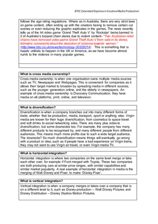 BTEC ExtendedDiplomainCreativeMediaProduction
follows the age rating regulations. Where as in Australia, there are very strict laws
on game content, often ending up with the creators having to remove certain cut
scenes or even reducing the graphic explicates in the games. The news recently
tells us of the hit video game ‘Grand Theft Auto V’ by ‘Rockstar’ being banned in
2 of Australia’s biggest chain stores due to violent content- “Two Australian retail
chains have removed video game Grand Theft Auto V from sale in its stores,
following complaints about the depiction of violence towards women.”
(http://www.bbc.co.uk/news/technology-30328314). This is something that is
hugely unlikely to happen in the UK or America, as we have become almost
numb to the violence in many popular games.
What is cross media ownership?
Cross media ownership is when one organisation owns multiple media sources
such as TV, Newspaper and Webpages. This is convenient for companies as it
allows their target market to broaden by spreading media in different sources,
such as the younger generation online, and the elderly in newspapers. An
example of cross media ownership is Discovery Communication, they have
media on all platforms, print, online, and television.
What is diversification?
Diversification is when a company branches out into many different forms of
trade, whether that be production, media, transport, sport or anything else. Virgin
media are known for their huge diversification, from cosmetics to space travel
and soft drinks to social networking sites. There are many plus sides to
diversification, but some downsides too. For example, the company has many
different products to be recognised by, and many different people from different
audiences. This means much more profits due to such a wide target audience.
The downside? So much diversification means things will eventually go wrong
with a product or idea, such as if people have a bad experience on Virgin trains,
they may not want to use Virgin air travel, or even Virgin media TV.
What is horizontal integration?
Horizontal integration is where two companies on the same level merge or take
each other over, for example if Ford merged with Toyota. These two companies
are both producing cars at similar price ranges, with similar capabilities and
similar market popularity. A real example of horizontal integration in media is the
merging of Walt Disney and Pixar, to make ‘Disney Pixar’.
What is vertical integration?
Vertical integration is when a company merges or takes over a company that is
on a different level to it, such as Disney production – Walt Disney Pictures and
Disney Distribution – Disney Studios Motion Pictures.
 